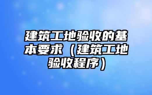 建筑工地驗(yàn)收的基本要求（建筑工地驗(yàn)收程序）