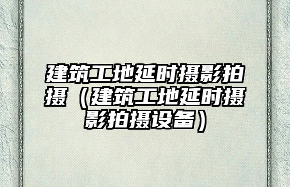 建筑工地延時(shí)攝影拍攝（建筑工地延時(shí)攝影拍攝設(shè)備）