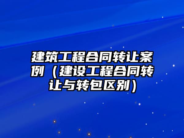 建筑工程合同轉讓案例（建設工程合同轉讓與轉包區(qū)別）