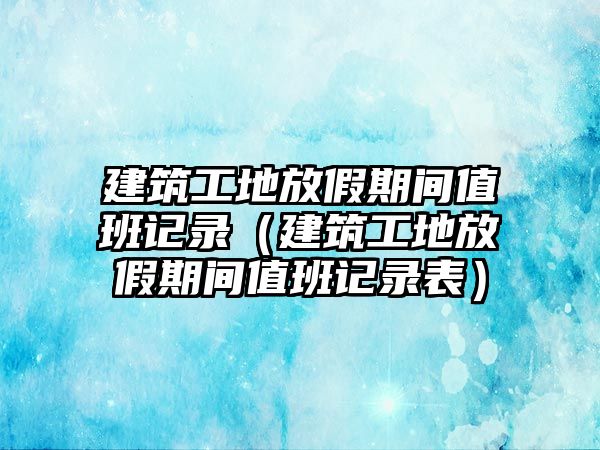 建筑工地放假期間值班記錄（建筑工地放假期間值班記錄表）