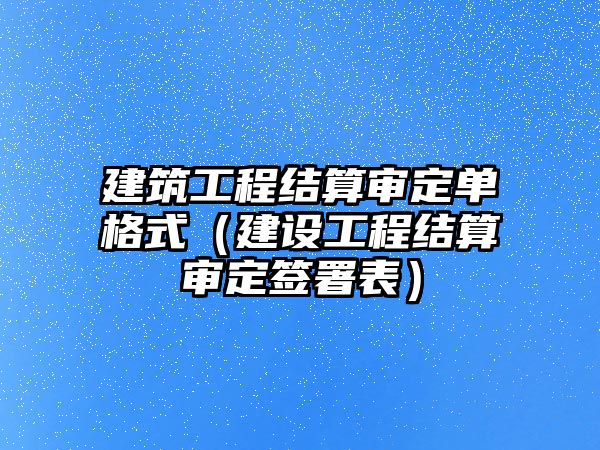 建筑工程結算審定單格式（建設工程結算審定簽署表）