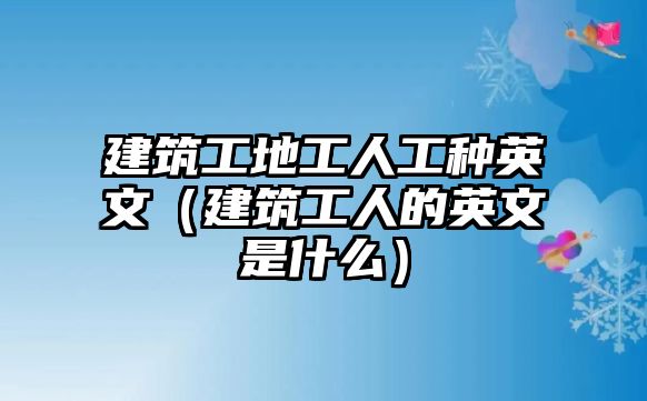 建筑工地工人工種英文（建筑工人的英文是什么）