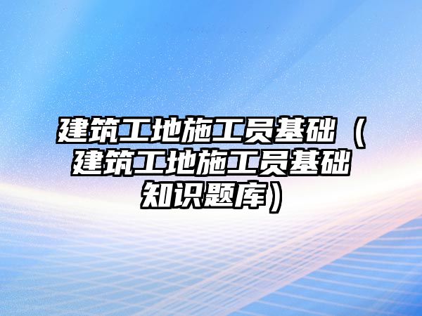 建筑工地施工員基礎(chǔ)（建筑工地施工員基礎(chǔ)知識題庫）