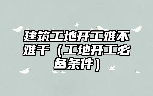 建筑工地開工難不難干（工地開工必備條件）