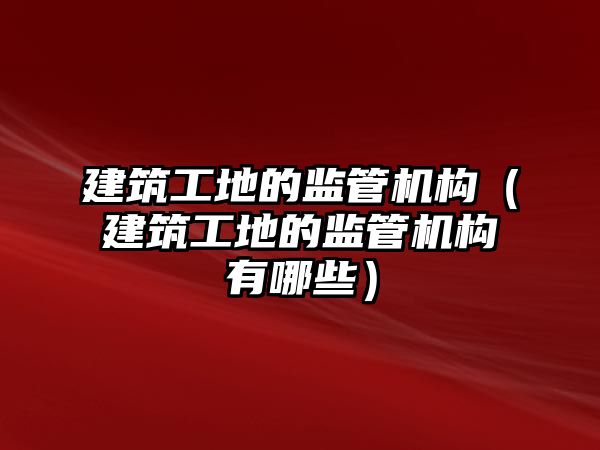 建筑工地的監(jiān)管機構(gòu)（建筑工地的監(jiān)管機構(gòu)有哪些）