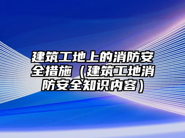 建筑工地上的消防安全措施（建筑工地消防安全知識內(nèi)容）