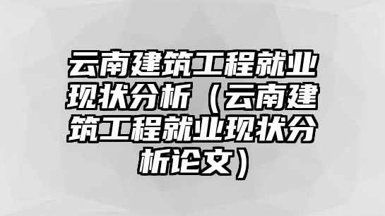 云南建筑工程就業(yè)現(xiàn)狀分析（云南建筑工程就業(yè)現(xiàn)狀分析論文）