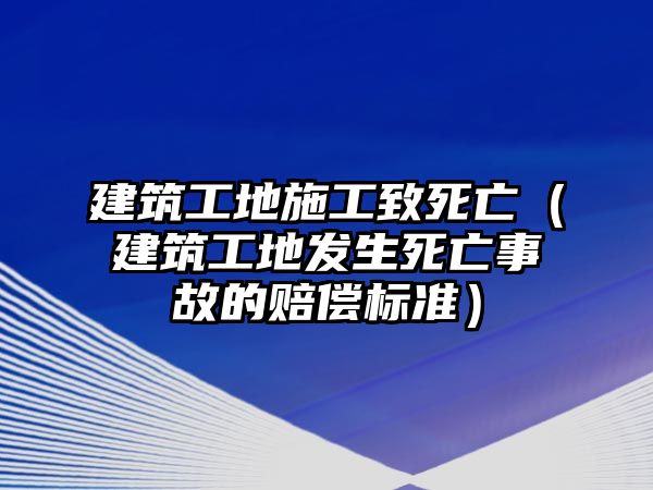 建筑工地施工致死亡（建筑工地發(fā)生死亡事故的賠償標(biāo)準(zhǔn)）