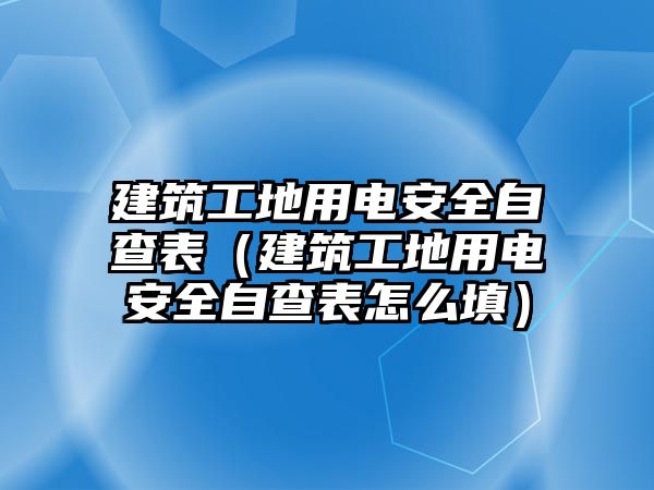 建筑工地用電安全自查表（建筑工地用電安全自查表怎么填）