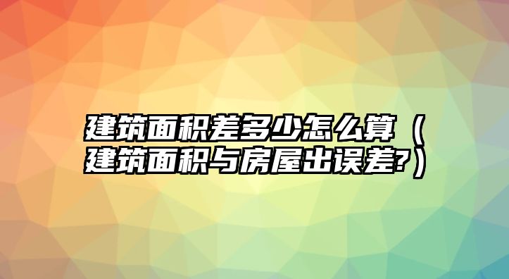 建筑面積差多少怎么算（建筑面積與房屋出誤差?）