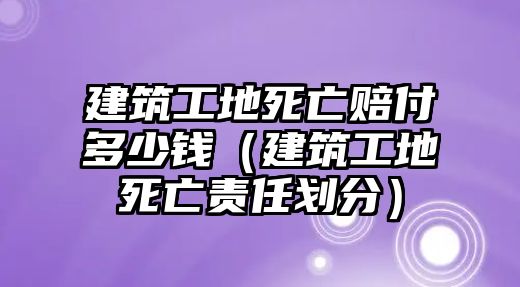 建筑工地死亡賠付多少錢（建筑工地死亡責(zé)任劃分）