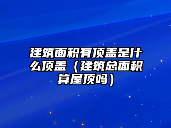 建筑面積有頂蓋是什么頂蓋（建筑總面積算屋頂嗎）