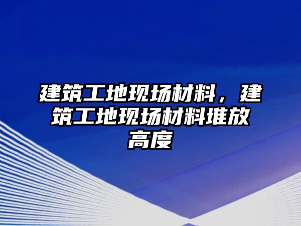 建筑工地現(xiàn)場(chǎng)材料，建筑工地現(xiàn)場(chǎng)材料堆放高度