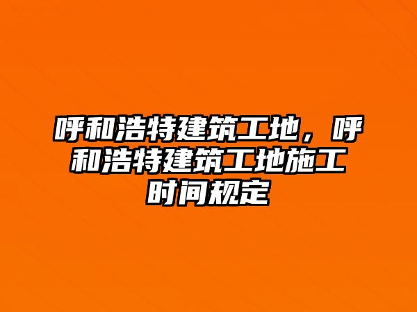 呼和浩特建筑工地，呼和浩特建筑工地施工時間規(guī)定