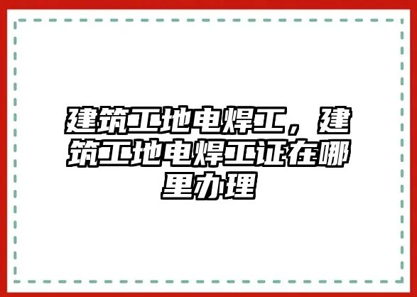 建筑工地電焊工，建筑工地電焊工證在哪里辦理