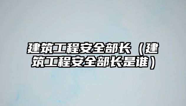 建筑工程安全部長（建筑工程安全部長是誰）