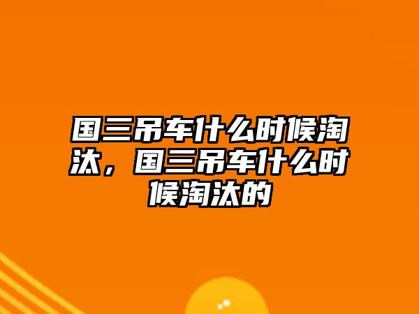 國(guó)三吊車什么時(shí)候淘汰，國(guó)三吊車什么時(shí)候淘汰的