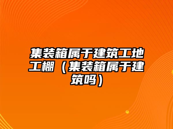 集裝箱屬于建筑工地工棚（集裝箱屬于建筑嗎）