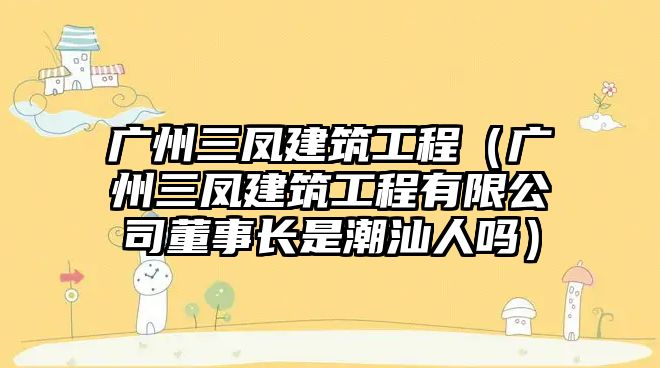 廣州三鳳建筑工程（廣州三鳳建筑工程有限公司董事長是潮汕人嗎）