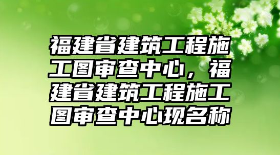 福建省建筑工程施工圖審查中心，福建省建筑工程施工圖審查中心現(xiàn)名稱