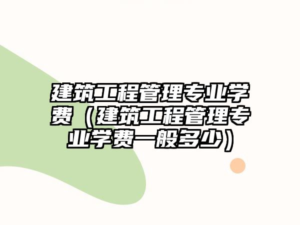 建筑工程管理專業(yè)學(xué)費（建筑工程管理專業(yè)學(xué)費一般多少）