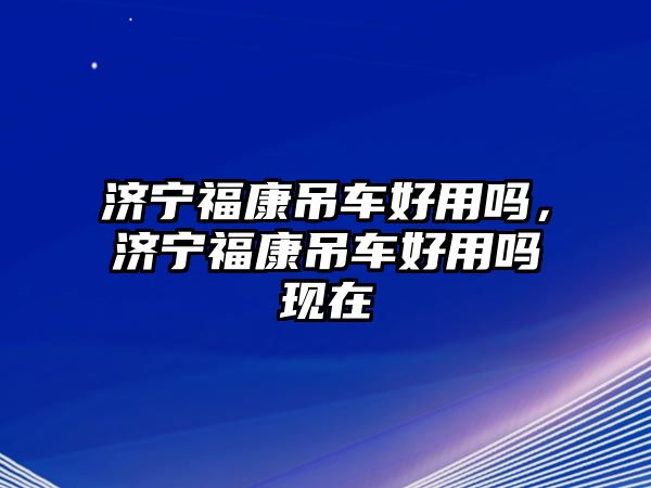 濟(jì)寧?？档踯嚭糜脝?，濟(jì)寧福康吊車好用嗎現(xiàn)在