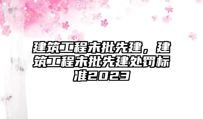 建筑工程未批先建，建筑工程未批先建處罰標準2023