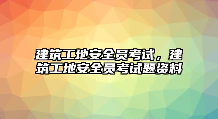 建筑工地安全員考試，建筑工地安全員考試題資料