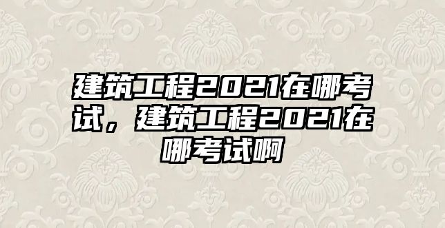 建筑工程2021在哪考試，建筑工程2021在哪考試啊