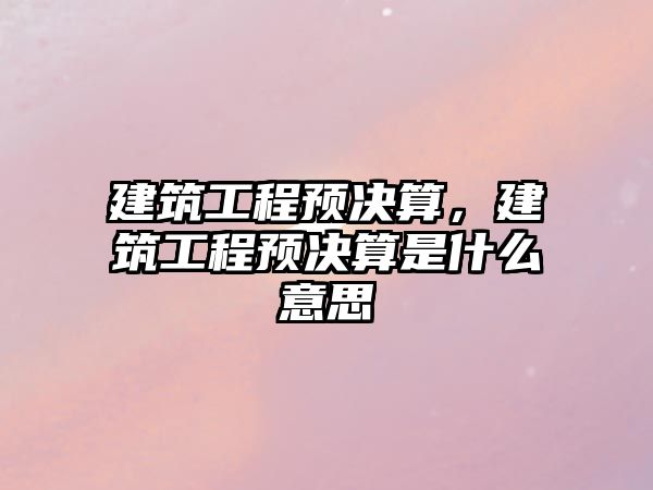 建筑工程預(yù)決算，建筑工程預(yù)決算是什么意思