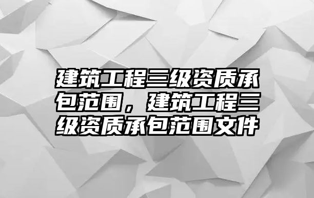 建筑工程三級(jí)資質(zhì)承包范圍，建筑工程三級(jí)資質(zhì)承包范圍文件