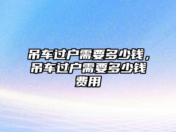 吊車過戶需要多少錢，吊車過戶需要多少錢費用