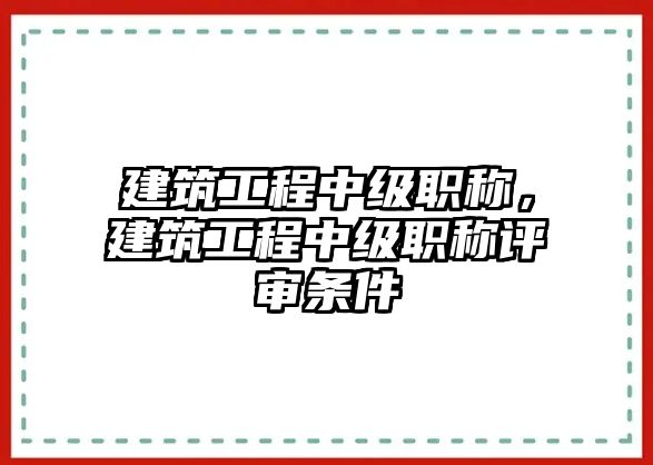 建筑工程中級職稱，建筑工程中級職稱評審條件