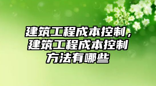 建筑工程成本控制，建筑工程成本控制方法有哪些