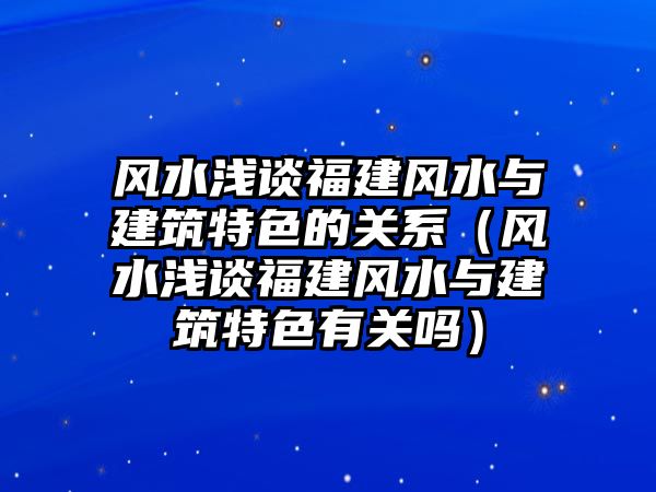 風(fēng)水淺談福建風(fēng)水與建筑特色的關(guān)系（風(fēng)水淺談福建風(fēng)水與建筑特色有關(guān)嗎）