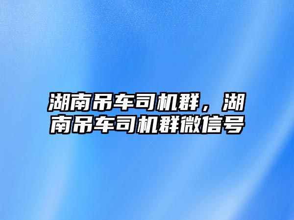 湖南吊車司機群，湖南吊車司機群微信號