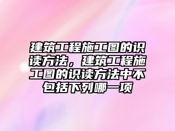 建筑工程施工圖的識讀方法，建筑工程施工圖的識讀方法中不包括下列哪一項