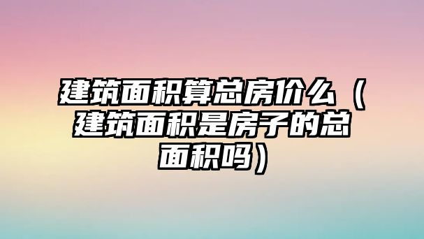 建筑面積算總房?jī)r(jià)么（建筑面積是房子的總面積嗎）