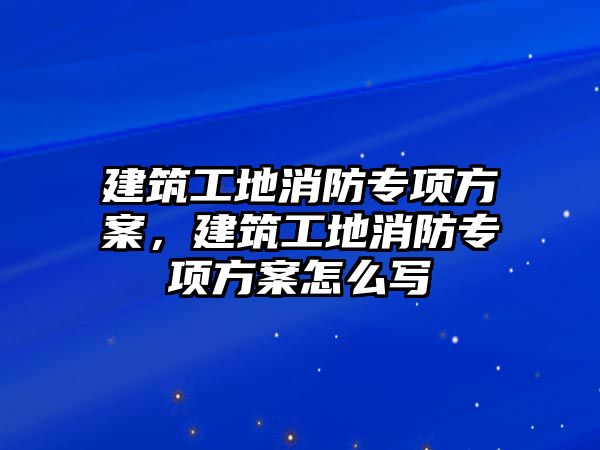 建筑工地消防專項方案，建筑工地消防專項方案怎么寫