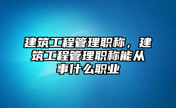 建筑工程管理職稱，建筑工程管理職稱能從事什么職業(yè)