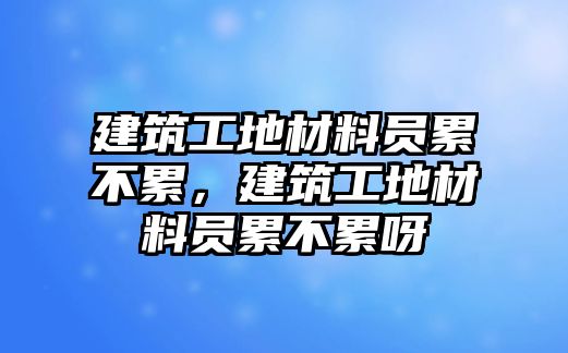 建筑工地材料員累不累，建筑工地材料員累不累呀