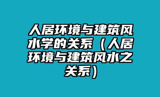 人居環(huán)境與建筑風(fēng)水學(xué)的關(guān)系（人居環(huán)境與建筑風(fēng)水之關(guān)系）