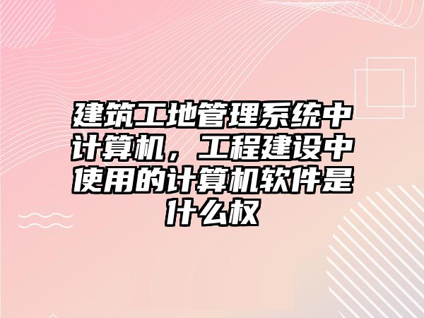 建筑工地管理系統(tǒng)中計(jì)算機(jī)，工程建設(shè)中使用的計(jì)算機(jī)軟件是什么權(quán)