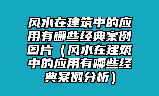 風(fēng)水在建筑中的應(yīng)用有哪些經(jīng)典案例圖片（風(fēng)水在建筑中的應(yīng)用有哪些經(jīng)典案例分析）