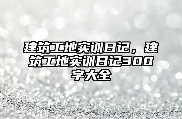 建筑工地實訓(xùn)日記，建筑工地實訓(xùn)日記300字大全