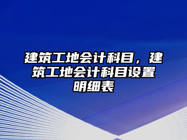 建筑工地會(huì)計(jì)科目，建筑工地會(huì)計(jì)科目設(shè)置明細(xì)表