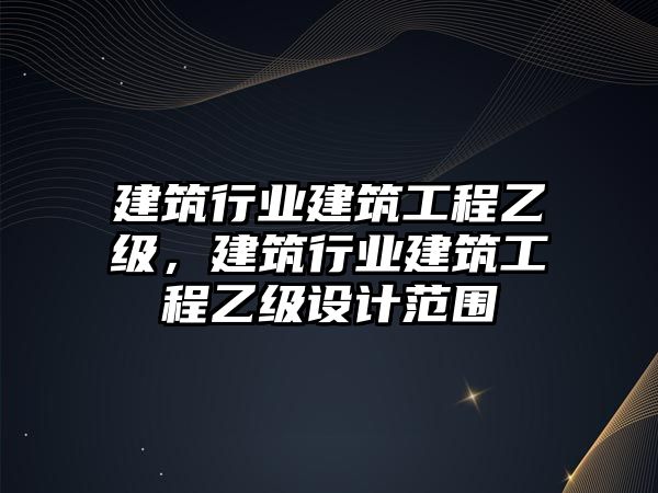 建筑行業(yè)建筑工程乙級，建筑行業(yè)建筑工程乙級設(shè)計范圍