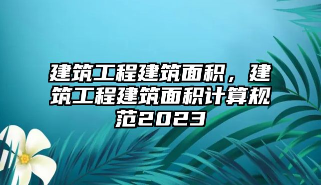 建筑工程建筑面積，建筑工程建筑面積計(jì)算規(guī)范2023