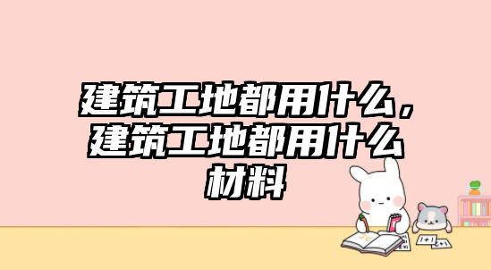 建筑工地都用什么，建筑工地都用什么材料