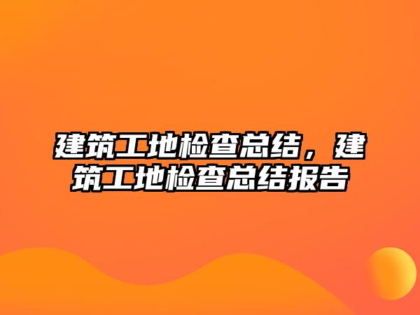 建筑工地檢查總結(jié)，建筑工地檢查總結(jié)報(bào)告